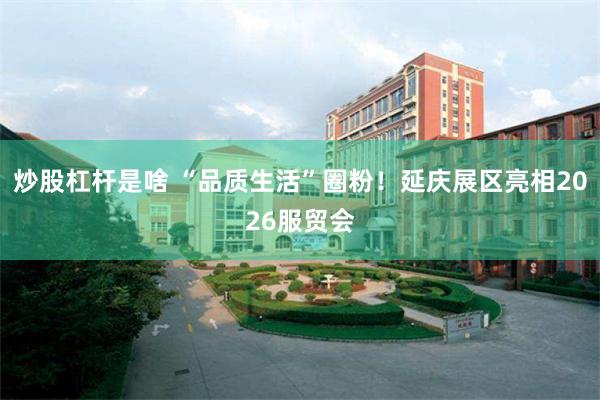 炒股杠杆是啥 “品质生活”圈粉！延庆展区亮相2026服贸会