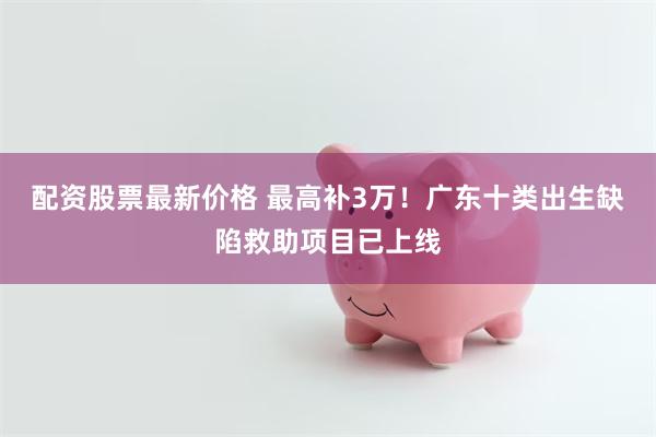 配资股票最新价格 最高补3万！广东十类出生缺陷救助项目已上线