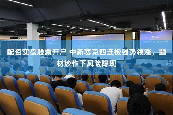 配资实盘股票开户 中新赛克四连板强势领涨,题材炒作下风险隐现