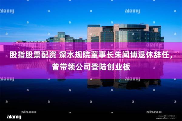 股指股票配资 深水规院董事长朱闻博退休辞任，曾带领公司登陆创业板