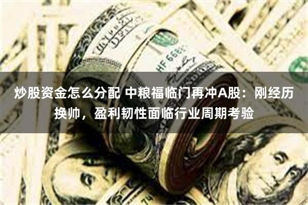 炒股资金怎么分配 中粮福临门再冲A股：刚经历换帅，盈利韧性面临行业周期考验
